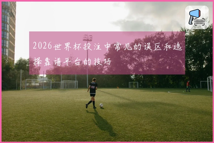 2026世界杯投注中常见的误区和选择靠谱平台的技巧