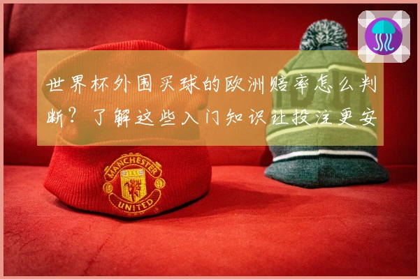 世界杯外围买球的欧洲赔率怎么判断？了解这些入门知识让投注更安全